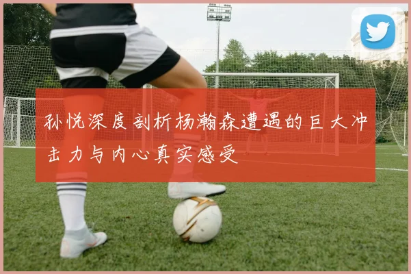 孙悦深度剖析杨瀚森遭遇的巨大冲击力与内心真实感受
