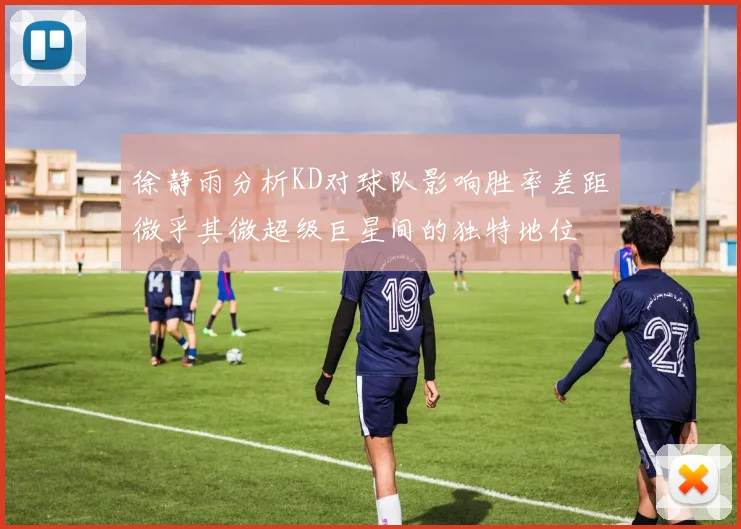 徐静雨分析KD对球队影响胜率差距微乎其微超级巨星间的独特地位