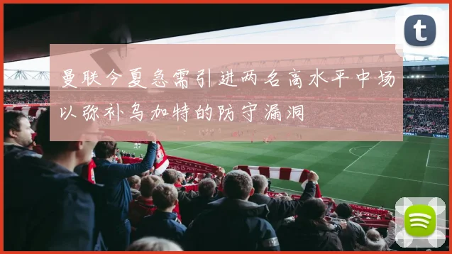 曼联今夏急需引进两名高水平中场以弥补乌加特的防守漏洞