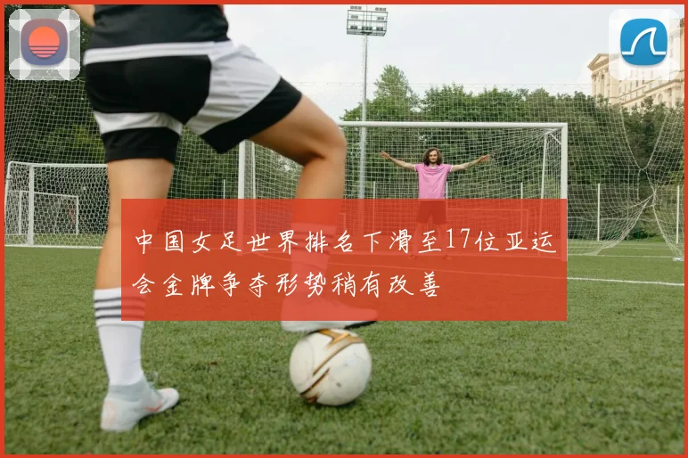 中国女足世界排名下滑至17位亚运会金牌争夺形势稍有改善