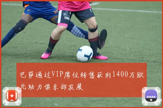 巴萨通过VIP席位转售获利1400万欧元助力俱乐部发展