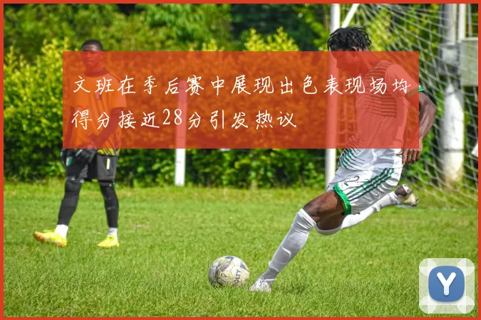文班在季后赛中展现出色表现场均得分接近28分引发热议