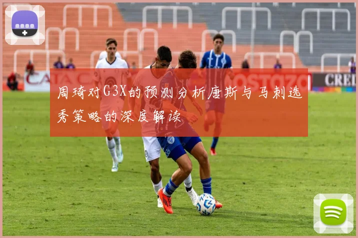 周琦对G3X的预测分析唐斯与马刺选秀策略的深度解读