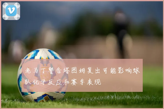 老马丁警告塔图姆复出可能影响球队化学反应和赛季表现