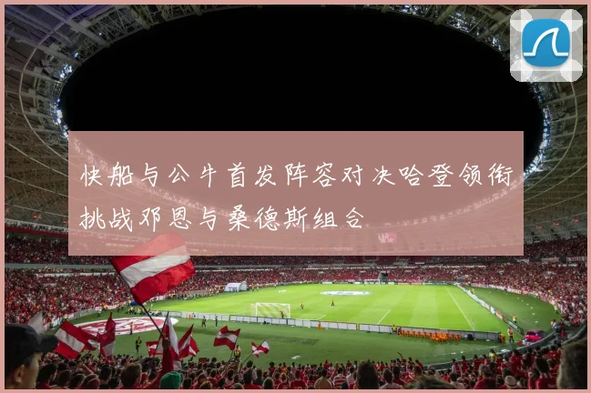 快船与公牛首发阵容对决哈登领衔挑战邓恩与桑德斯组合