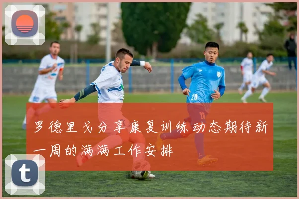 罗德里戈分享康复训练动态期待新一周的满满工作安排