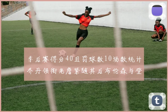 季后赛得分40且罚球数10场数统计乔丹领衔老詹紧随其后布伦森与登库并肩奋战