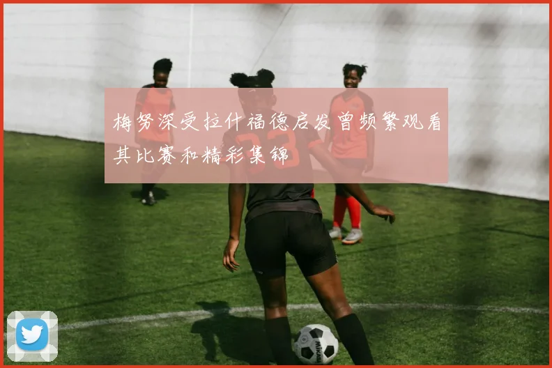 梅努深受拉什福德启发曾频繁观看其比赛和精彩集锦
