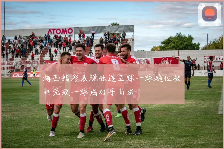 梅西精彩表现独造五球一球越位被判无效一球成对手乌龙