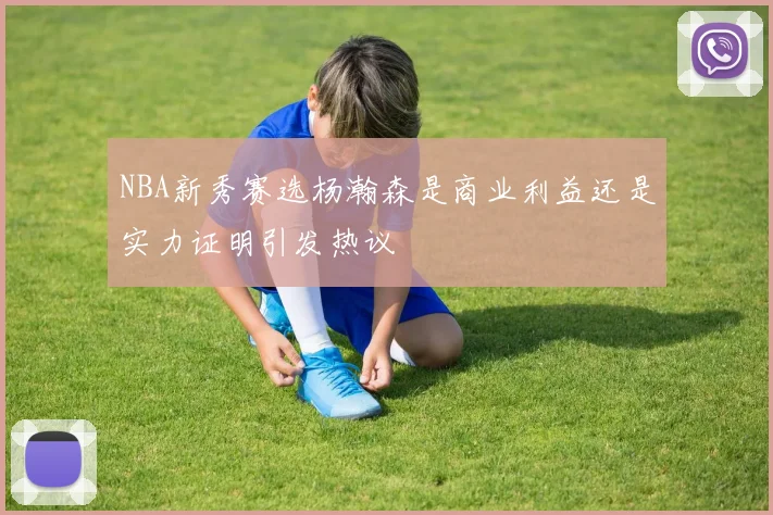 NBA新秀赛选杨瀚森是商业利益还是实力证明引发热议